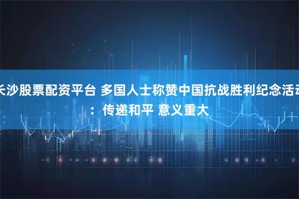 长沙股票配资平台 多国人士称赞中国抗战胜利纪念活动：传递和平 意义重大