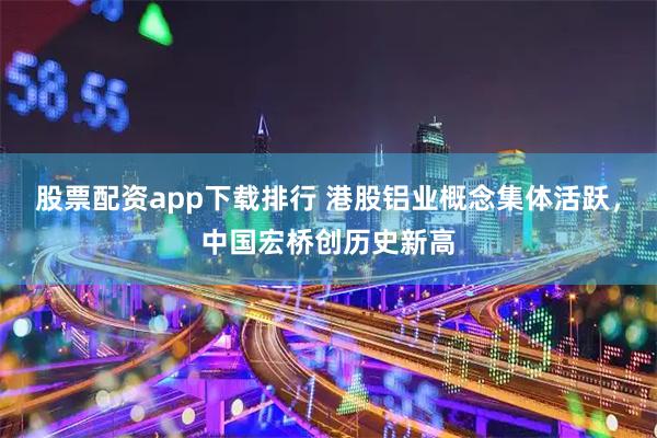 股票配资app下载排行 港股铝业概念集体活跃，中国宏桥创历史新高