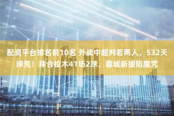 配资平台排名前10名 外战中超判若两人，532天球荒！拜合拉木41场2球，蓉城新援陷魔咒